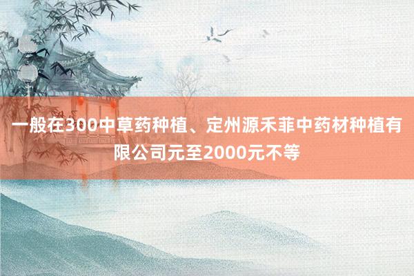 一般在300中草药种植、定州源禾菲中药材种植有限公司元至2000元不等