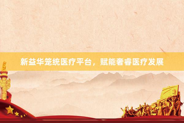 新益华笼统医疗平台，赋能奢睿医疗发展
